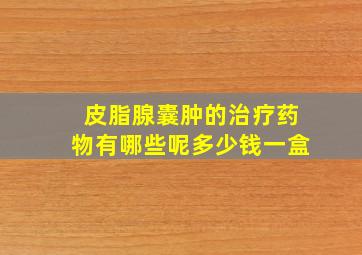 皮脂腺囊肿的治疗药物有哪些呢多少钱一盒