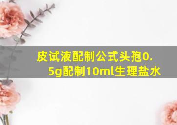 皮试液配制公式头孢0.5g配制10ml生理盐水