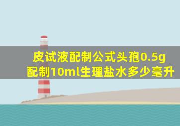 皮试液配制公式头孢0.5g配制10ml生理盐水多少毫升