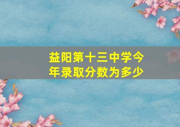 益阳第十三中学今年录取分数为多少