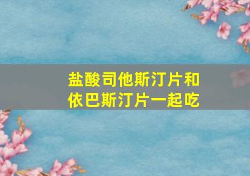 盐酸司他斯汀片和依巴斯汀片一起吃