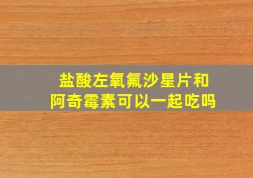 盐酸左氧氟沙星片和阿奇霉素可以一起吃吗