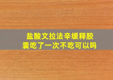 盐酸文拉法辛缓释胶囊吃了一次不吃可以吗