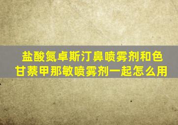 盐酸氮卓斯汀鼻喷雾剂和色甘萘甲那敏喷雾剂一起怎么用