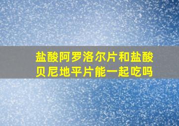 盐酸阿罗洛尔片和盐酸贝尼地平片能一起吃吗