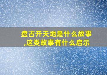 盘古开天地是什么故事,这类故事有什么启示