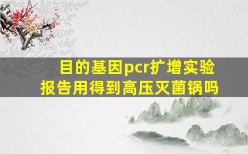 目的基因pcr扩增实验报告用得到高压灭菌锅吗