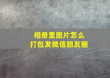 相册里图片怎么打包发微信朋友圈