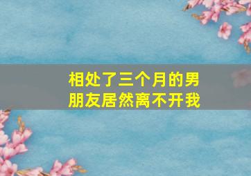 相处了三个月的男朋友居然离不开我