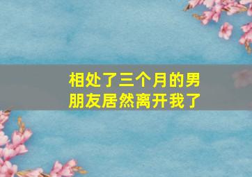 相处了三个月的男朋友居然离开我了