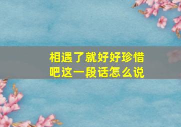 相遇了就好好珍惜吧这一段话怎么说