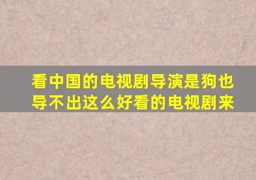 看中国的电视剧导演是狗也导不出这么好看的电视剧来