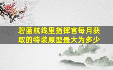 碧蓝航线里指挥官每月获取的特装原型最大为多少