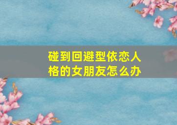 碰到回避型依恋人格的女朋友怎么办