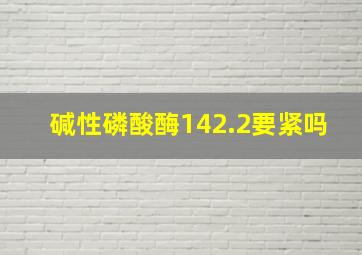 碱性磷酸酶142.2要紧吗