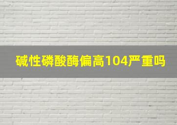 碱性磷酸酶偏高104严重吗