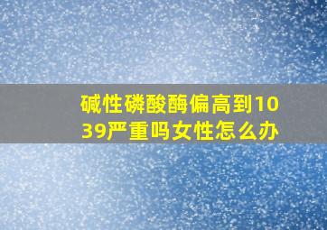 碱性磷酸酶偏高到1039严重吗女性怎么办