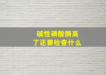 碱性磷酸酶高了还要检查什么