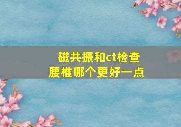 磁共振和ct检查腰椎哪个更好一点