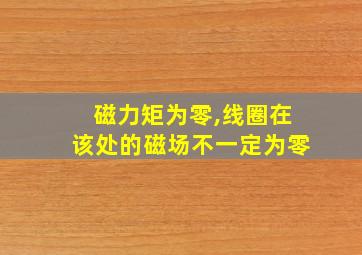 磁力矩为零,线圈在该处的磁场不一定为零