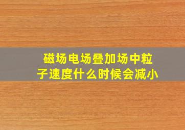 磁场电场叠加场中粒子速度什么时候会减小