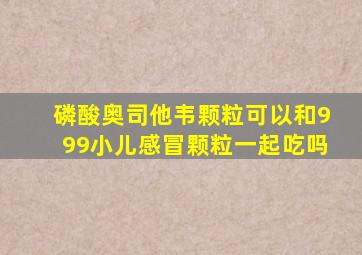 磷酸奥司他韦颗粒可以和999小儿感冒颗粒一起吃吗