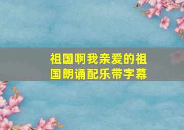 祖国啊我亲爱的祖国朗诵配乐带字幕