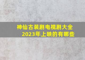 神仙古装剧电视剧大全2023年上映的有哪些