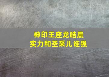 神印王座龙皓晨实力和圣采儿谁强