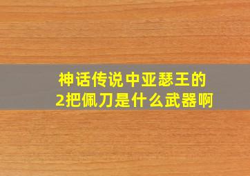 神话传说中亚瑟王的2把佩刀是什么武器啊