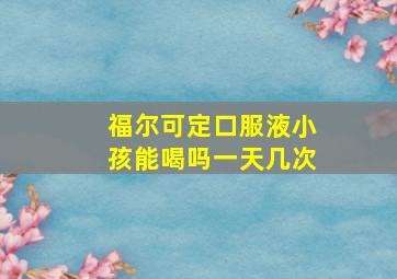 福尔可定口服液小孩能喝吗一天几次