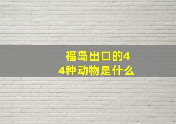 福岛出口的44种动物是什么