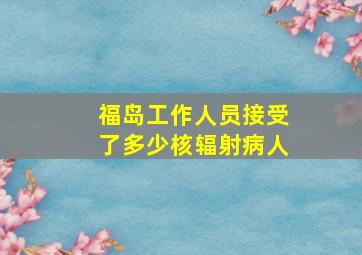 福岛工作人员接受了多少核辐射病人