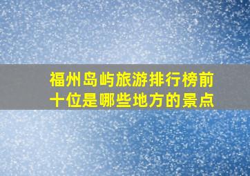 福州岛屿旅游排行榜前十位是哪些地方的景点