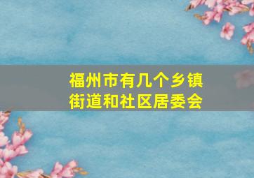 福州市有几个乡镇街道和社区居委会