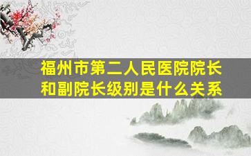 福州市第二人民医院院长和副院长级别是什么关系