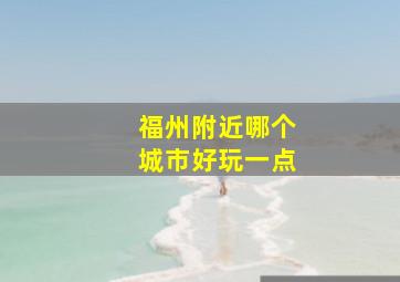 福州附近哪个城市好玩一点