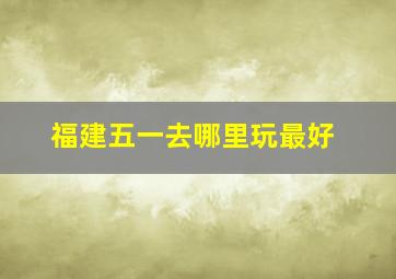 福建五一去哪里玩最好