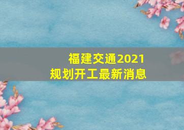 福建交通2021规划开工最新消息