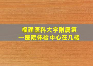 福建医科大学附属第一医院体检中心在几楼