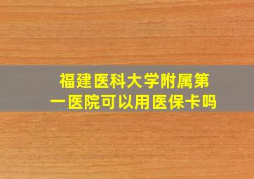 福建医科大学附属第一医院可以用医保卡吗