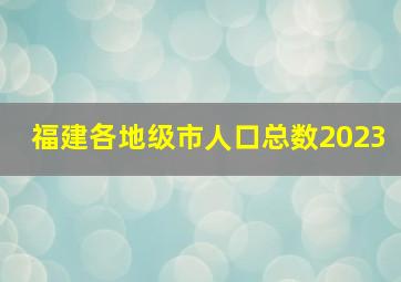 福建各地级市人口总数2023