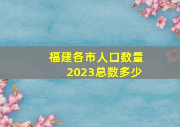 福建各市人口数量2023总数多少