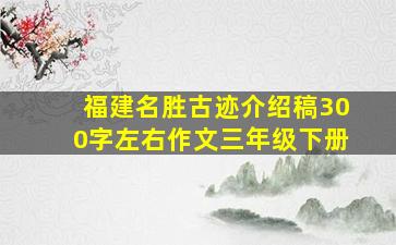 福建名胜古迹介绍稿300字左右作文三年级下册