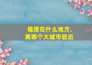 福建在什么地方,离哪个大城市较近