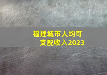 福建城市人均可支配收入2023