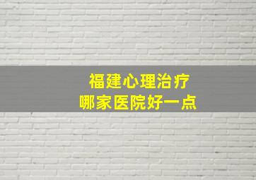 福建心理治疗哪家医院好一点