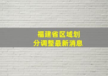 福建省区域划分调整最新消息