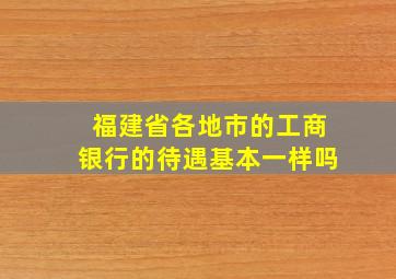 福建省各地市的工商银行的待遇基本一样吗