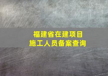 福建省在建项目施工人员备案查询